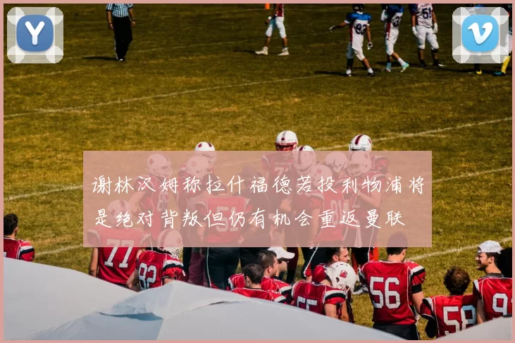 谢林汉姆称拉什福德若投利物浦将是绝对背叛但仍有机会重返曼联