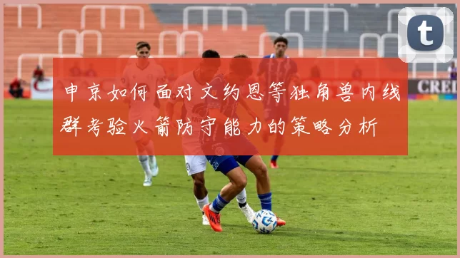 申京如何面对文约恩等独角兽内线群考验火箭防守能力的策略分析