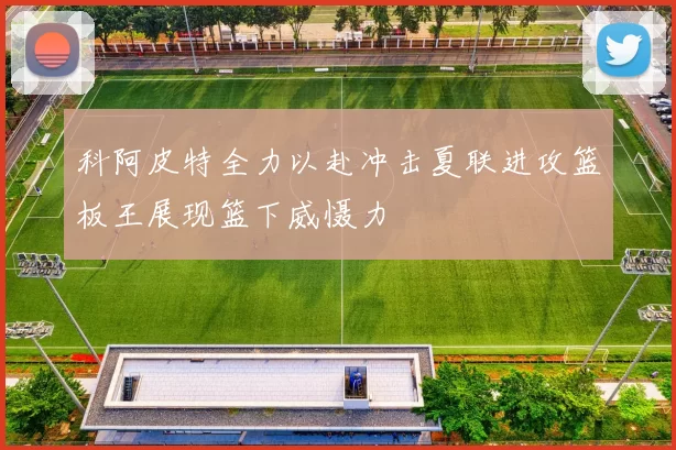科阿皮特全力以赴冲击夏联进攻篮板王展现篮下威慑力