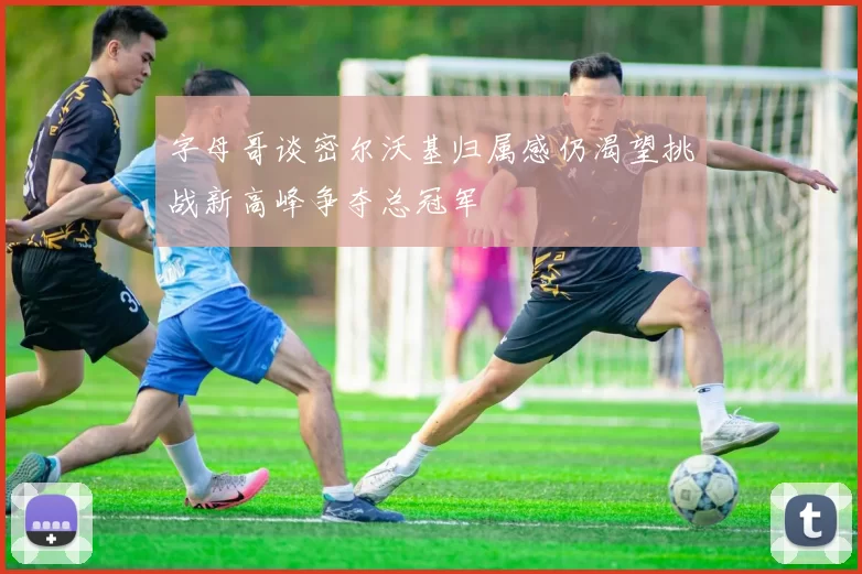 字母哥谈密尔沃基归属感仍渴望挑战新高峰争夺总冠军
