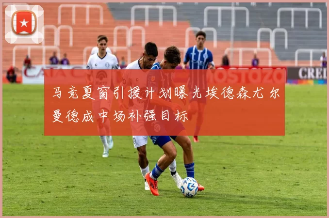 马竞夏窗引援计划曝光埃德森尤尔曼德成中场补强目标
