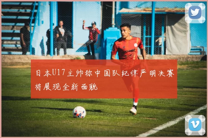 日本U17主帅称中国队纪律严明决赛将展现全新面貌
