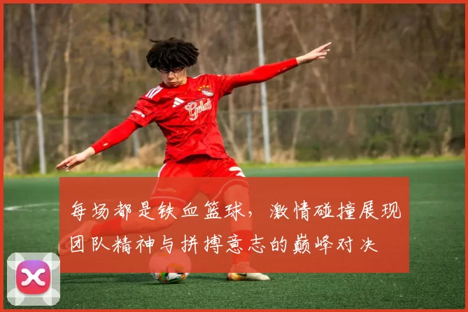 每场都是铁血篮球，激情碰撞展现团队精神与拼搏意志的巅峰对决