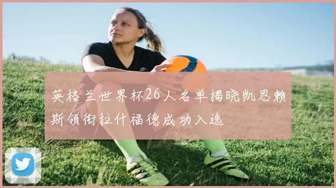英格兰世界杯26人名单揭晓凯恩赖斯领衔拉什福德成功入选