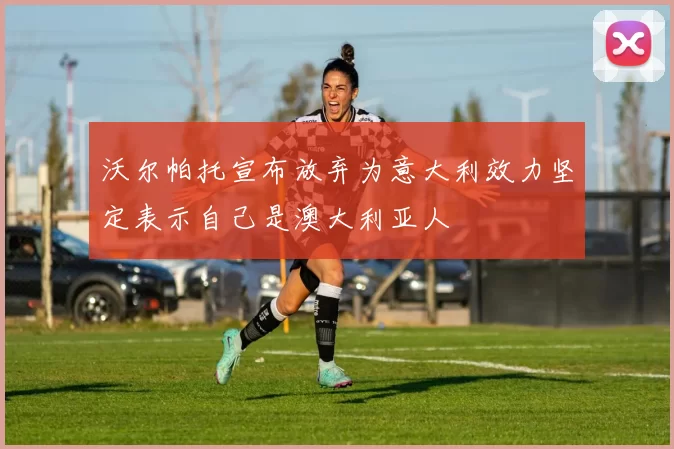 沃尔帕托宣布放弃为意大利效力坚定表示自己是澳大利亚人