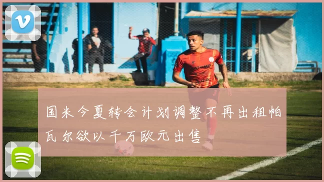国米今夏转会计划调整不再出租帕瓦尔欲以千万欧元出售
