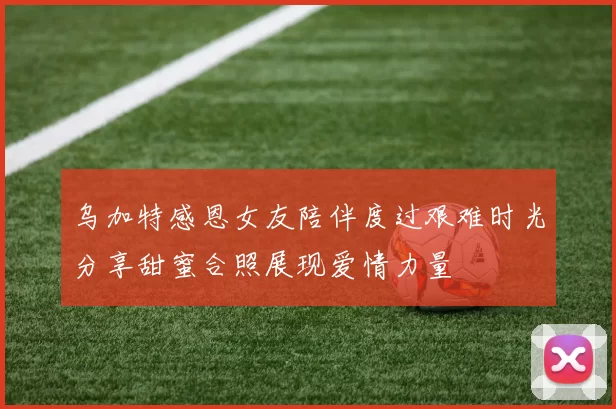 乌加特感恩女友陪伴度过艰难时光分享甜蜜合照展现爱情力量