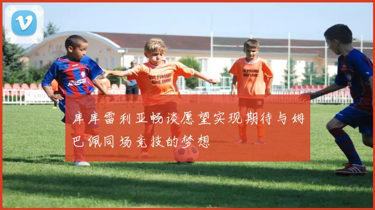 库库雷利亚畅谈愿望实现期待与姆巴佩同场竞技的梦想