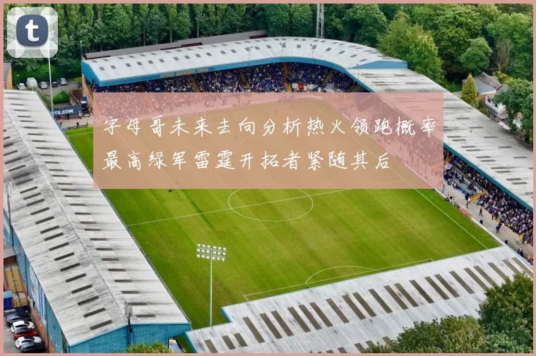 字母哥未来去向分析热火领跑概率最高绿军雷霆开拓者紧随其后