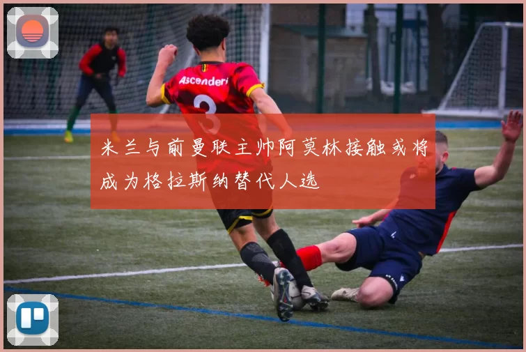 米兰与前曼联主帅阿莫林接触或将成为格拉斯纳替代人选