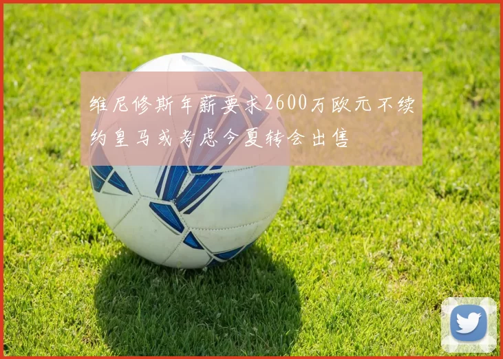维尼修斯年薪要求2600万欧元不续约皇马或考虑今夏转会出售