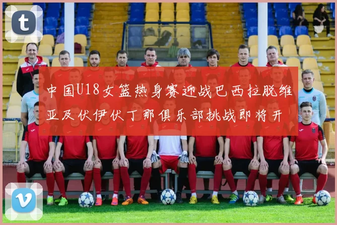 中国U18女篮热身赛迎战巴西拉脱维亚及伏伊伏丁那俱乐部挑战即将开启