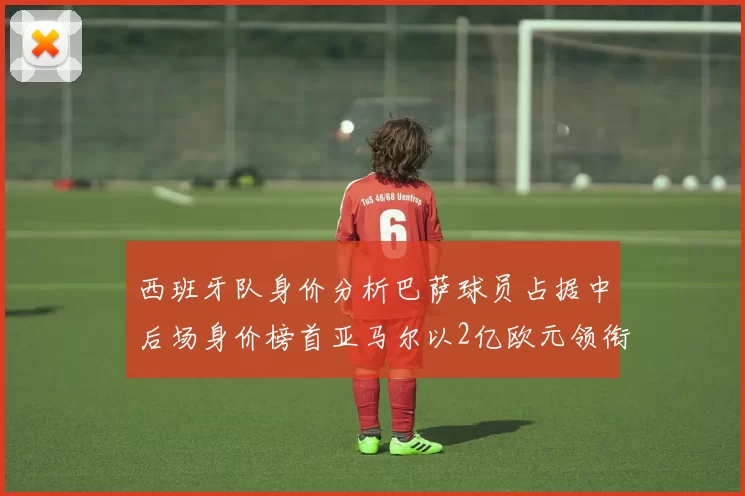 西班牙队身价分析巴萨球员占据中后场身价榜首亚马尔以2亿欧元领衔