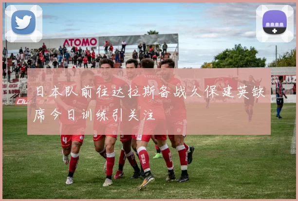 日本队前往达拉斯备战久保建英缺席今日训练引关注