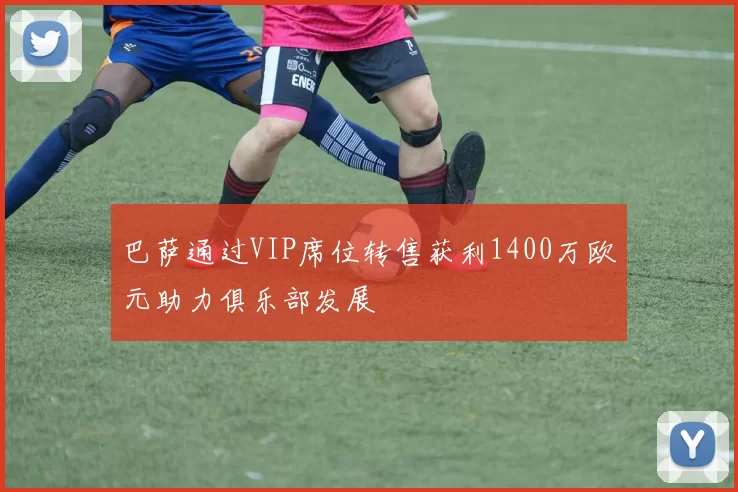巴萨通过VIP席位转售获利1400万欧元助力俱乐部发展